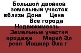  Большой двойной земельный участок вблизи Дона. › Цена ­ 760 000 - Все города Недвижимость » Земельные участки продажа   . Марий Эл респ.,Йошкар-Ола г.